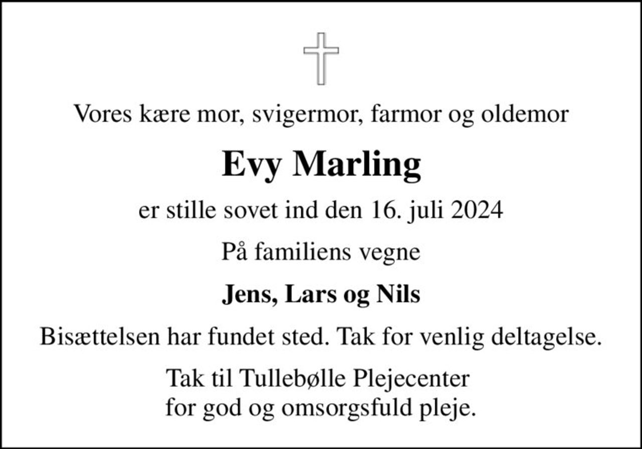 Vores kære mor, svigermor, farmor og oldemor
Evy Marling
er stille sovet ind den 16. juli 2024
På familiens vegne
Jens, Lars og Nils
Bisættelsen har fundet sted. Tak for venlig deltagelse.
Tak til Tullebølle Plejecenter  for god og omsorgsfuld pleje.