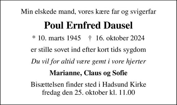 Min elskede mand, vores kære far og svigerfar
Poul Ernfred Dausel
* 10. marts 1945    &#x271d; 16. oktober 2024
er stille sovet ind efter kort tids sygdom
Du vil for altid være gemt i vore hjerter
Marianne, Claus og Sofie
Bisættelsen finder sted i Hadsund Kirke  fredag den 25. oktober kl. 11.00