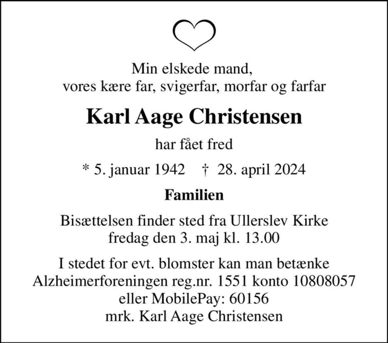 Min elskede mand,  vores kære far, svigerfar, morfar og farfar
Karl Aage Christensen
har fået fred
* 5. januar 1942    ✝ 28. april 2024
Familien
Bisættelsen finder sted fra Ullerslev Kirke  fredag den 3. maj kl. 13.00 
I stedet for evt. blomster kan man betænke
					Alzheimerforeningen reg.nr.1551konto10808057mrk. Karl Aage
					Christensen
I stedet for evt. blomster kan man betænke Alzheimerforeningen reg.nr. 1551 konto 10808057 eller MobilePay: 60156, mrk. Karl Aage Christensen