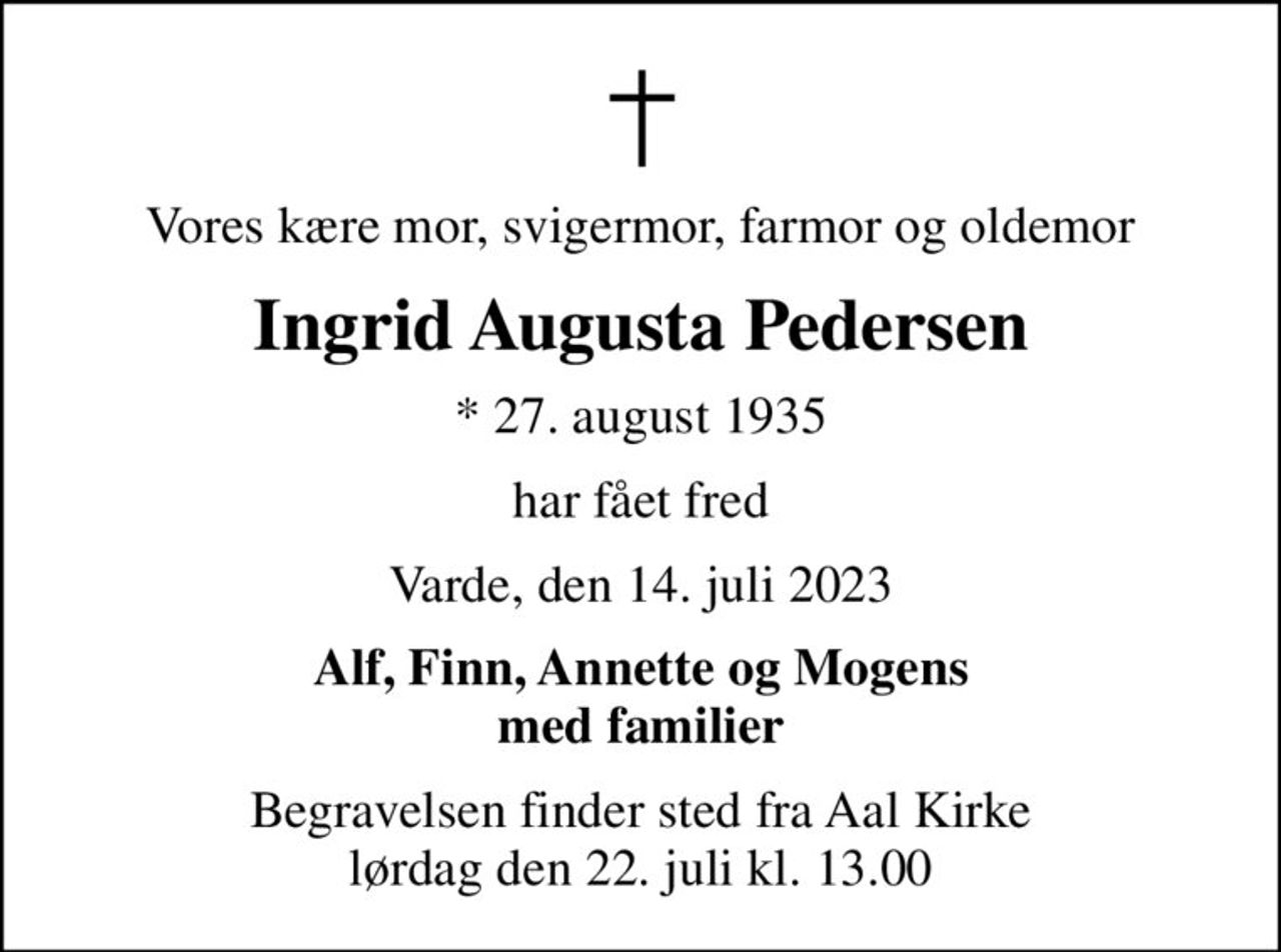 Vores kære mor, svigermor, farmor og oldemor
Ingrid Augusta Pedersen
* 27. august 1935
har fået fred
Varde, den 14. juli 2023
Alf, Finn, Annette og Mogens med familier
Begravelsen finder sted fra Aal Kirke  lørdag den 22. juli kl. 13.00
