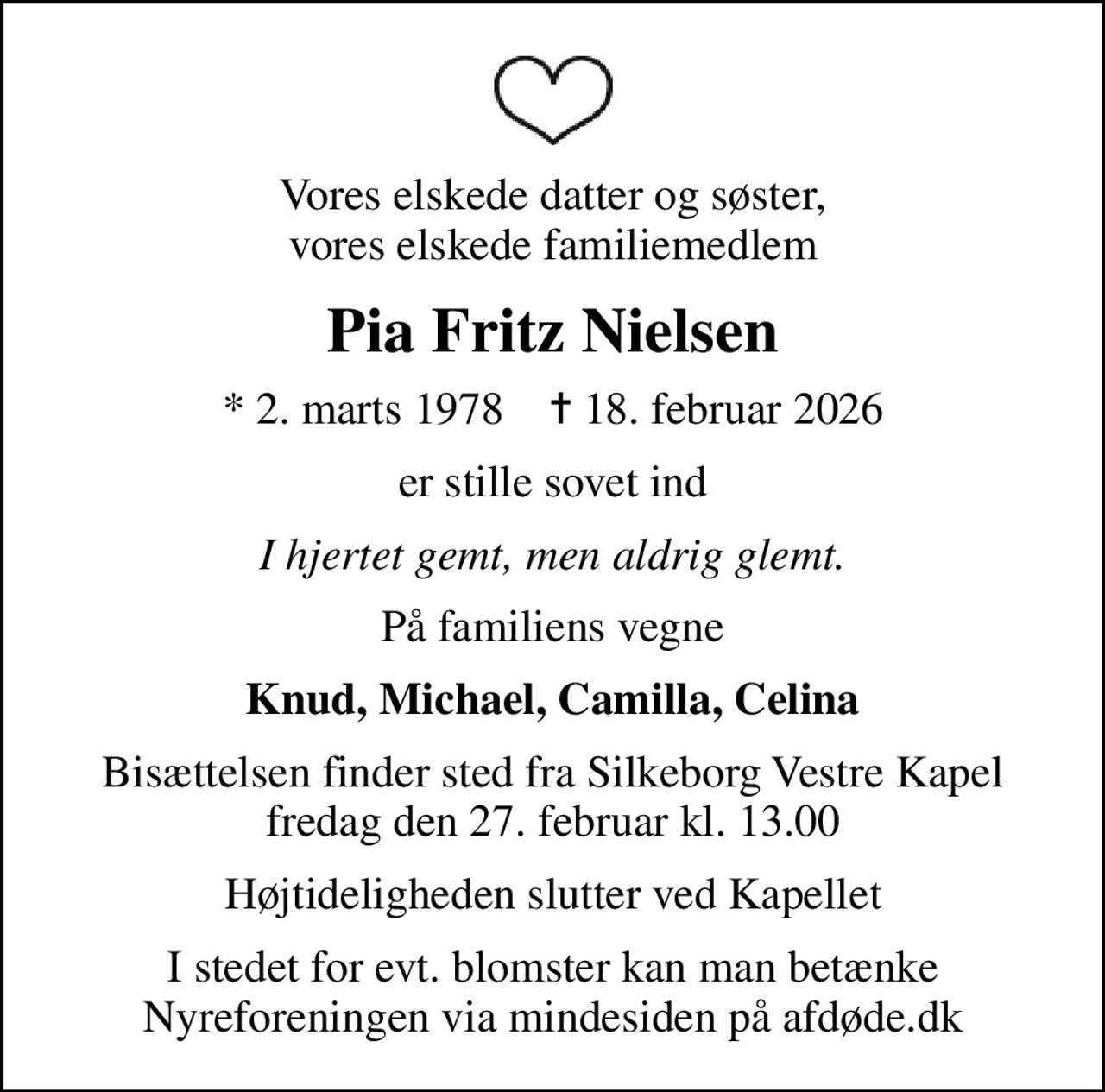 Vores elskede datter og søster, vores elskede familiemedlem
Pia Fritz Nielsen
* 2. marts 1978    ✝ 18. februar 2026
er stille sovet ind
I hjertet gemt, men aldrig glemt.
På familiens vegne
Knud, Michael, Camilla, Celina
Bisættelsen finder sted fra Silkeborg Vestre Kapel  fredag den 27. februar kl. 13.00 
Højtideligheden slutter ved Kapellet
I stedet for evt. blomster kan man betænke
					Nyreforeningen via mindesiden på afdøde.dk