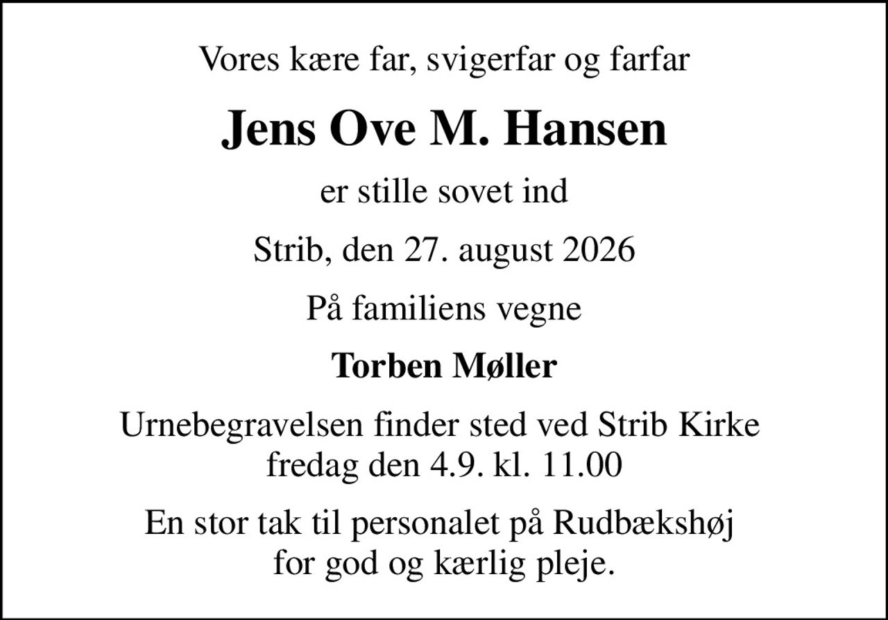 Vores kære far, svigerfar og farfar
Jens Ove M. Hansen
er stille sovet ind
Strib, den 27. august 2026
På familiens vegne
Torben Møller
Urnebegravelsen finder sted ved Strib Kirke  fredag den 4.9. kl. 11.00
En stor tak til personalet på Rudbækshøj  for god og kærlig pleje.