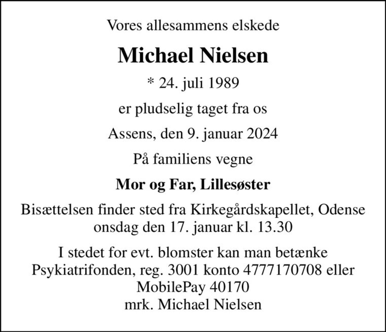 Vores allesammens elskede
Michael Nielsen
* 24. juli 1989
er pludselig taget fra os
Assens, den 9. januar 2024
På familiens vegne
Mor og Far, Lillesøster
Bisættelsen finder sted fra Kirkegårdskapellet, Odense  onsdag den 17. januar kl. 13.30 
I stedet for evt. blomster kan man betænke
					Psykiatrifonden reg.nr.3001kontonr.4777170708mrk. Michael
					Nielsen