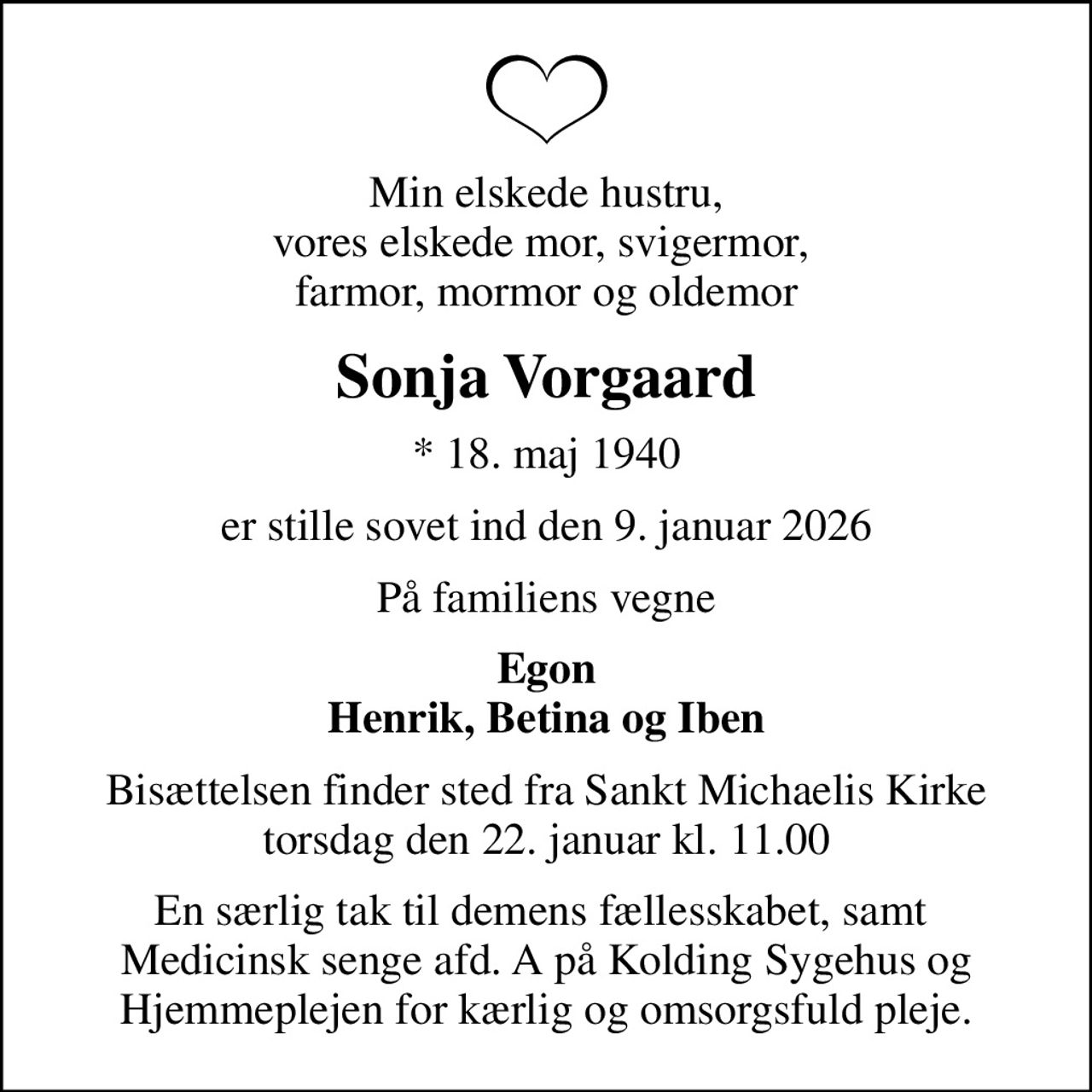 Min elskede hustru, vores elskede mor, svigermor,  farmor, mormor og oldemor
Sonja Vorgaard
* 18. maj 1940
er stille sovet ind den 9. januar 2026
På familiens vegne
Egon Henrik, Betina og Iben
Bisættelsen finder sted fra Sankt Michaelis Kirke  torsdag den 22. januar kl. 11.00 
En særlig tak til demens fællesskabet, samt  Medicinsk senge afd. A på Kolding Sygehus og Hjemmeplejen for kærlig og omsorgsfuld pleje.