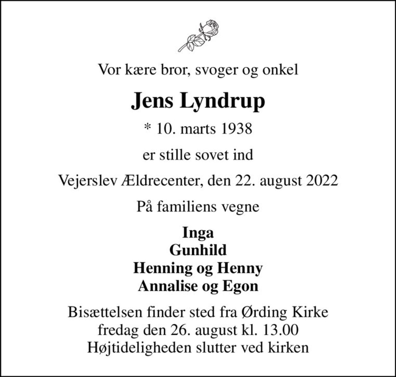 Vor kære bror, svoger og onkel
Jens Lyndrup
* 10. marts 1938
er stille sovet ind
Vejerslev Ældrecenter, den 22. august 2022
På familiens vegne
Inga Gunhild Henning og Henny Annalise og Egon
Bisættelsen finder sted fra Ørding Kirke  fredag den 26. august kl. 13.00  Højtideligheden slutter ved kirken