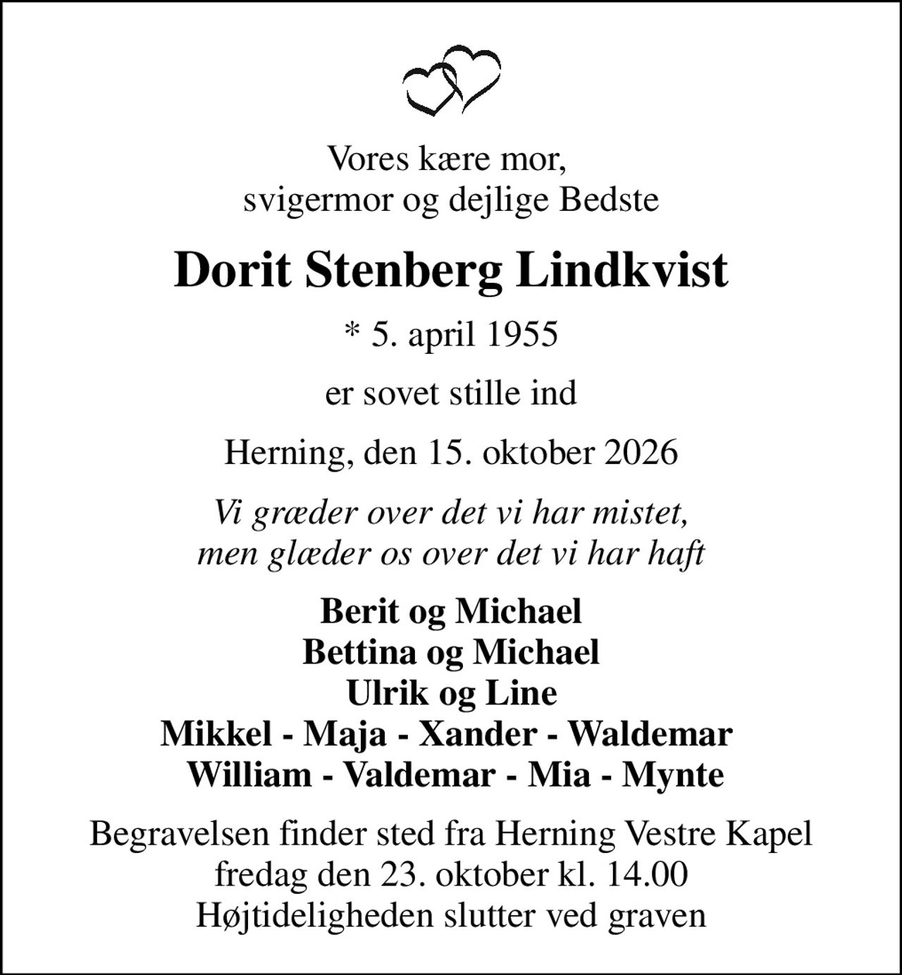 Vores kære mor,  svigermor og dejlige Bedste
Dorit Stenberg Lindkvist
* 5. april 1955
er sovet stille ind
Herning, den 15. oktober 2026
Vi græder over det vi har mistet, men glæder os over det vi har haft
Berit og Michael Bettina og Michael Ulrik og Line Mikkel - Maja - Xander - Waldemar   William - Valdemar - Mia - Mynte
Begravelsen finder sted fra Herning Vestre Kapel  fredag den 23. oktober kl. 14.00  Højtideligheden slutter ved graven