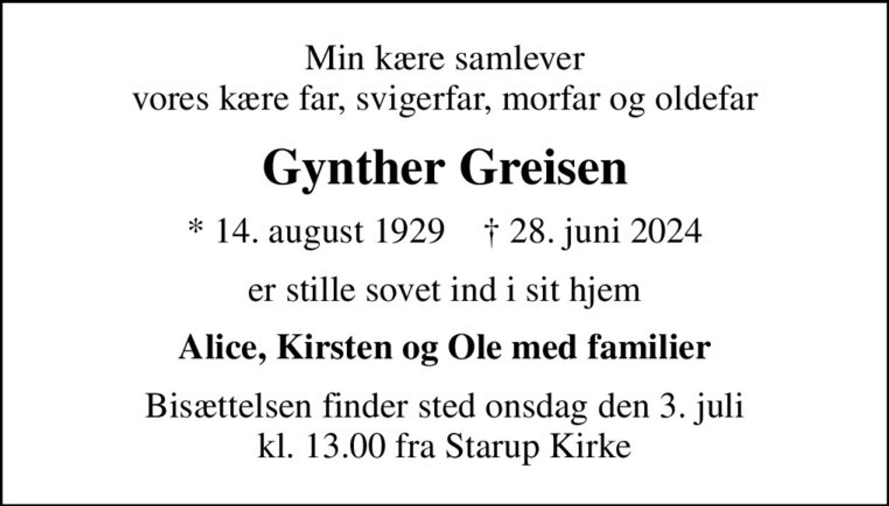 Min kære samlever vores kære far, svigerfar, morfar og oldefar
Gynther Greisen
* 14. august 1929    ✝ 28. juni 2024
er stille sovet ind i sit hjem
Alice, Kirsten og Ole med familier
Bisættelsen finder sted onsdag den 3. juli kl. 13.00 fra Starup Kirke