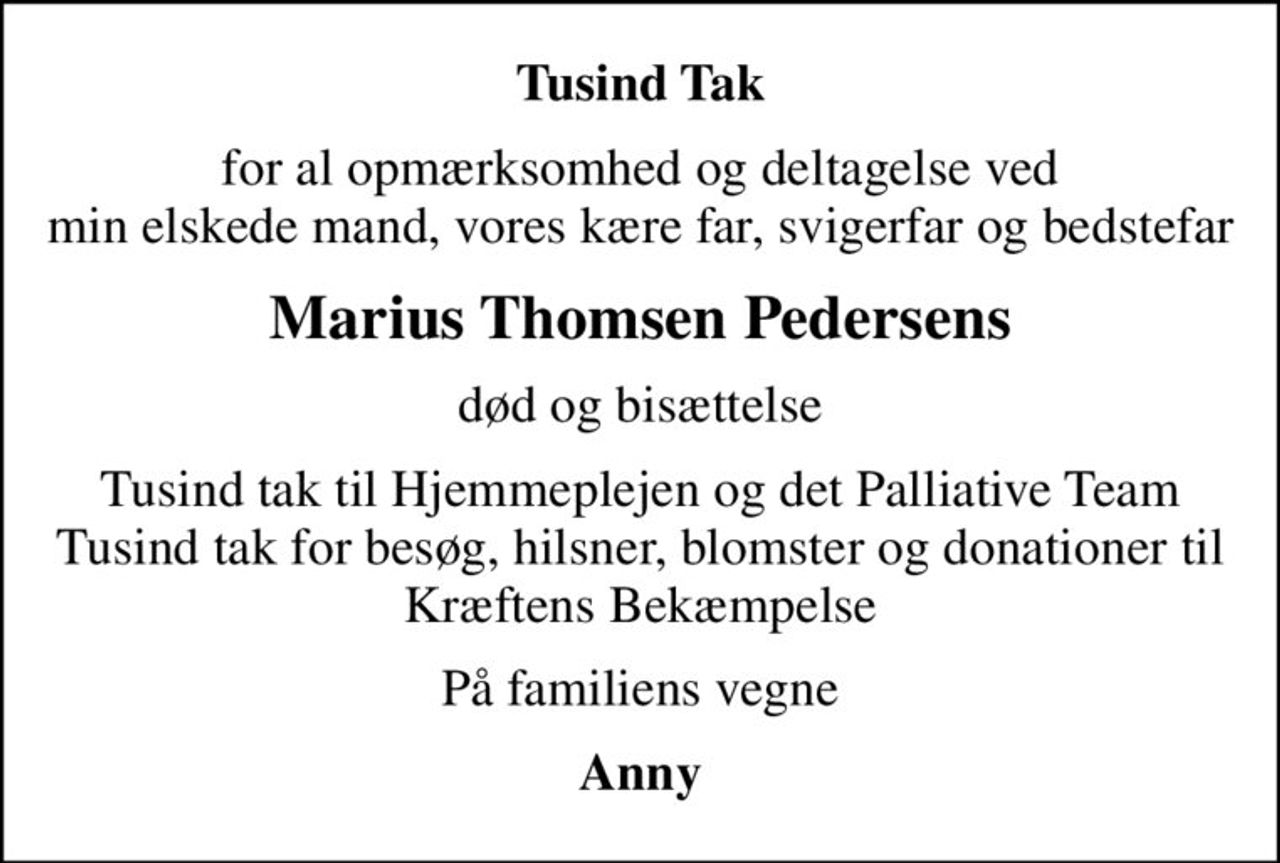 Tusind Tak
for al opmærksomhed og deltagelse ved min elskede mand, vores kære far, svigerfar og bedstefar
Marius Thomsen Pedersens
død og bisættelse
Tusind tak til Hjemmeplejen og det Palliative Team Tusind tak for besøg, hilsner, blomster og donationer til Kræftens Bekæmpelse
På familiens vegne
Anny