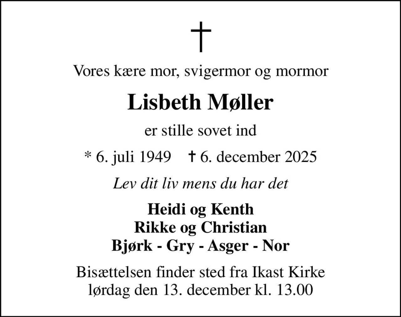 Vores kære mor, svigermor og mormor
Lisbeth Møller
er stille sovet ind
* 6. juli 1949    ✝ 6. december 2025
Lev dit liv mens du har det
Heidi og Kenth Rikke og Christian Bjørk - Gry - Asger - Nor
Bisættelsen finder sted fra Ikast Kirke  lørdag den 13. december kl. 13.00