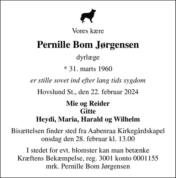 Vores kære
Pernille Bom Jørgensen
dyrlæge
* 31. marts 1960
er stille sovet ind efter lang tids sygdom
Hovslund St., den 22. februar 2024
Mie og Reider Gitte Heydi, Maria, Harald og Wilhelm
Bisættelsen finder sted fra Aabenraa Kirkegårdskapel  onsdag den 28. februar kl. 13.00 
I stedet for evt. blomster kan man betænke
					Kræftens Bekæmpelse reg.3001konto0001155mrk. Pernille Bom
					Jørgensen