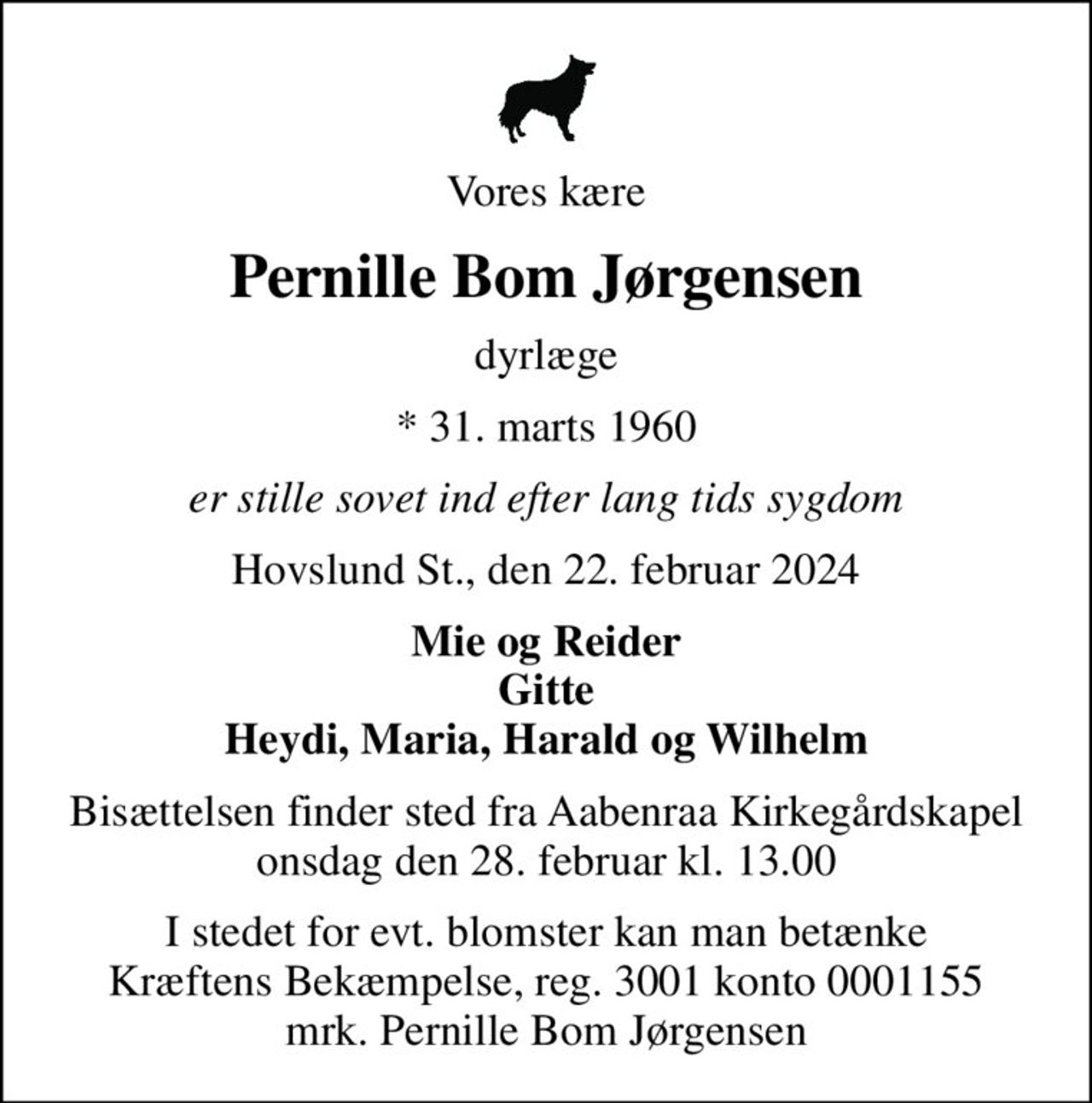 Vores kære
Pernille Bom Jørgensen
dyrlæge
* 31. marts 1960
er stille sovet ind efter lang tids sygdom
Hovslund St., den 22. februar 2024
Mie og Reider Gitte Heydi, Maria, Harald og Wilhelm
Bisættelsen finder sted fra Aabenraa Kirkegårdskapel  onsdag den 28. februar kl. 13.00 
I stedet for evt. blomster kan man betænke
					Kræftens Bekæmpelse reg.3001konto0001155mrk. Pernille Bom
					Jørgensen