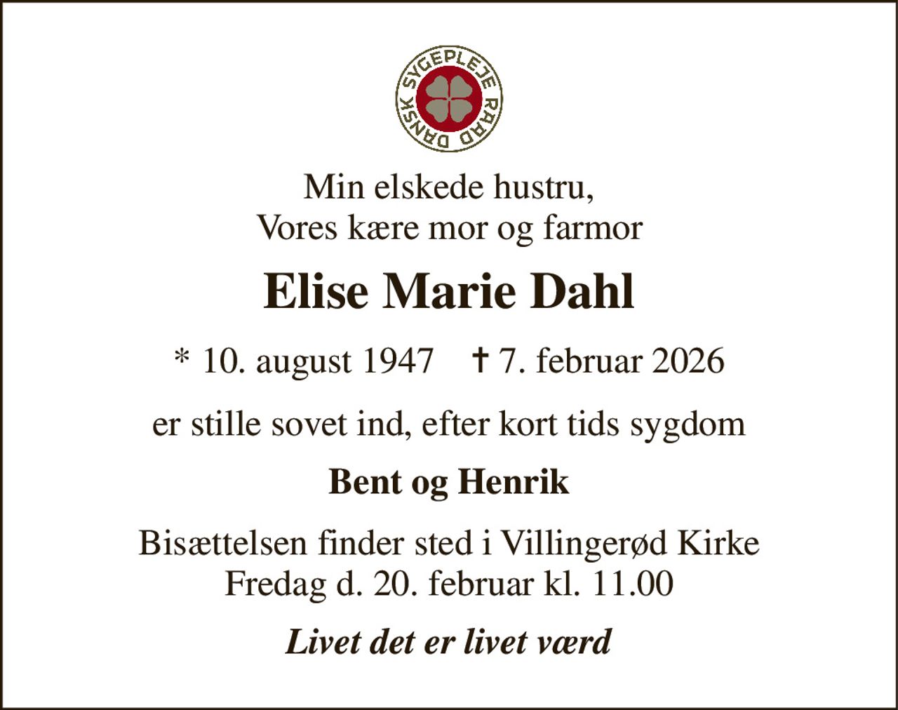 Min elskede hustru, Vores kære mor og farmor 
Elise Marie Dahl 
* 10. august 1947    ✝ 7. februar 2026 
er stille sovet ind, efter kort tids sygdom 
Bent og Henrik 
Bisættelsen finder sted i Villingerød Kirke Fredag d. 20. februar kl. 11.00 
Livet det er livet værd