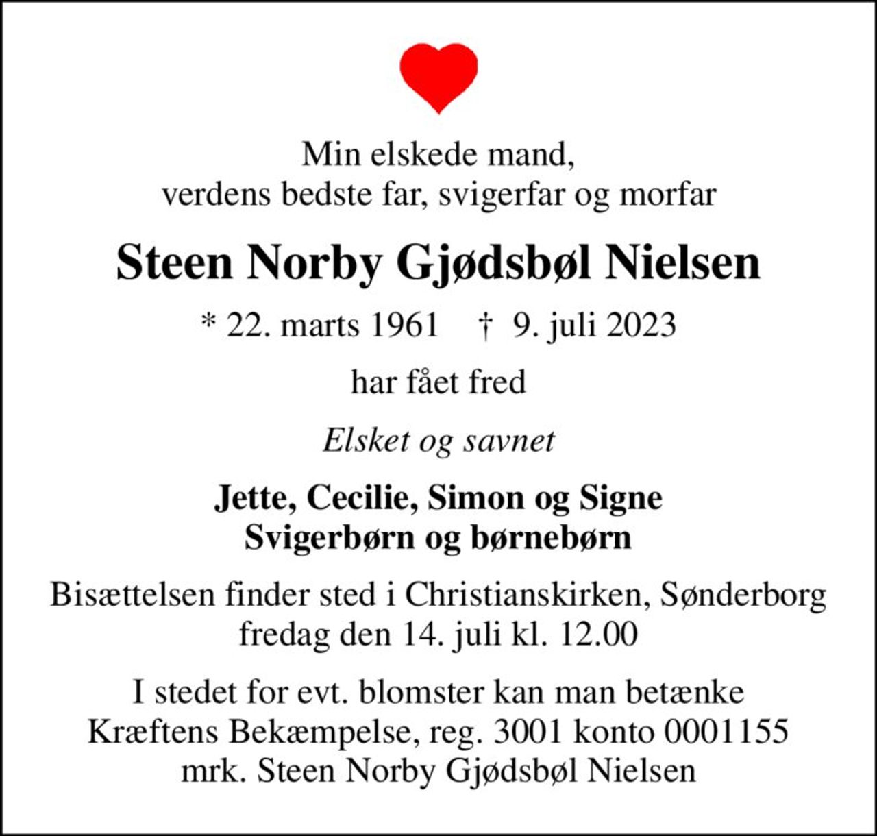 Min elskede mand, verdens bedste far, svigerfar og morfar
Steen Norby Gjødsbøl Nielsen
* 22. marts 1961    ✝ 9. juli 2023
har fået fred
Elsket og savnet
Jette, Cecilie, Simon og Signe Svigerbørn og børnebørn
Bisættelsen finder sted i Christianskirken, Sønderborg  fredag den 14. juli kl. 12.00 
I stedet for evt. blomster kan man betænke
					Kræftens Bekæmpelse reg.3001konto0001155mrk. Steen Norby Gjødsbøl
					Nielsen