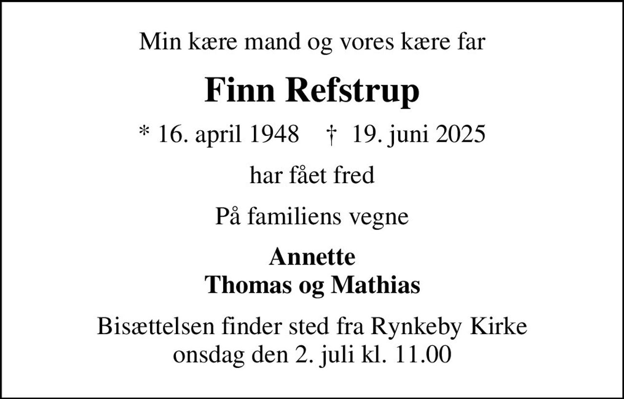 Min kære mand og vores kære far
Finn Refstrup
* 16. april 1948    ✝ 19. juni 2025
har fået fred
På familiens vegne
Annette Thomas og Mathias
Bisættelsen finder sted fra Rynkeby Kirke  onsdag den 2. juli kl. 11.00