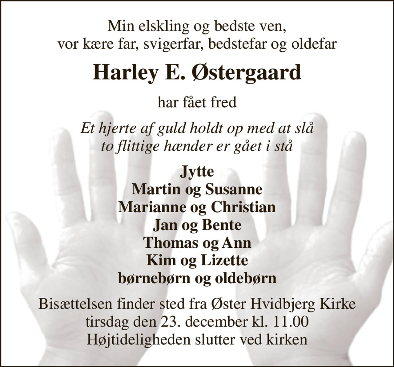 Min elskling og bedste ven, vor kære far, svigerfar, bedstefar og oldefar 
Harley E. Østergaard 
har fået fred 
Et hjerte af guld holdt op med at slå to flittige hænder er gået i stå 
Jytte Martin og Susanne Marianne og Christian Jan og Bente Thomas og Ann Kim og Lizette børnebørn og oldebørn 
Bisættelsen finder sted fra Øster Hvidbjerg Kirke tirsdag den 23. december kl. 11.00 Højtideligheden slutter ved kirken