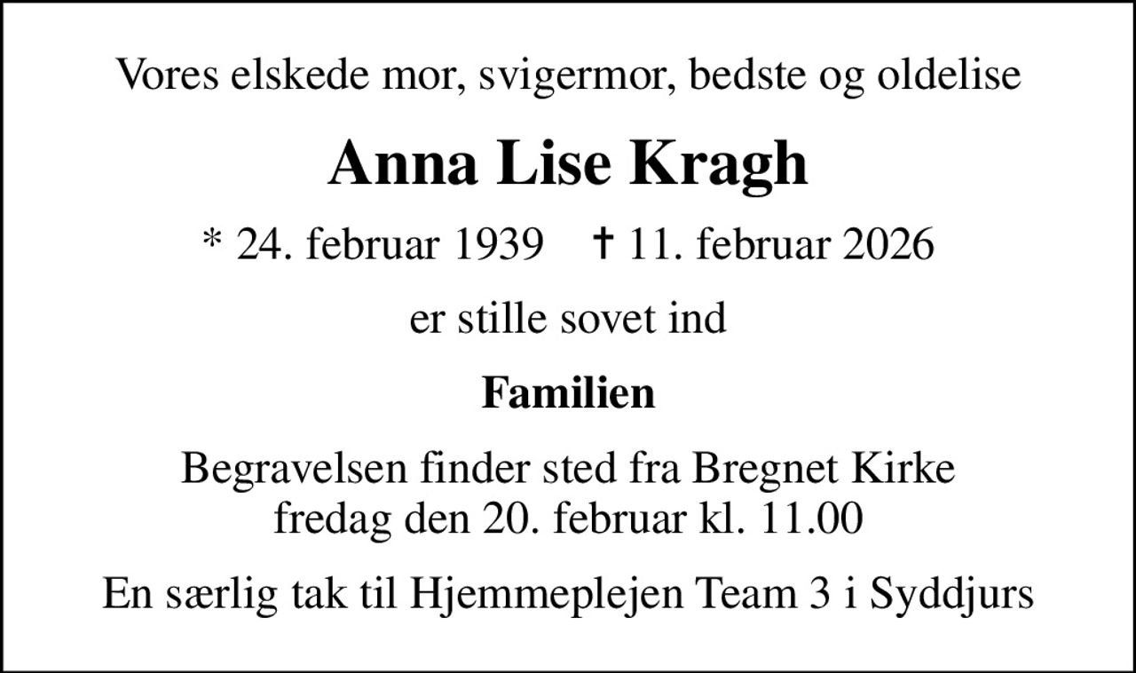Vores elskede mor, svigermor, bedste og oldelise
Anna Lise Kragh
* 24. februar 1939    ✝ 11. februar 2026
er stille sovet ind
Familien
Begravelsen finder sted fra Bregnet Kirke  fredag den 20. februar kl. 11.00 
En særlig tak til Hjemmeplejen Team 3 i Syddjurs