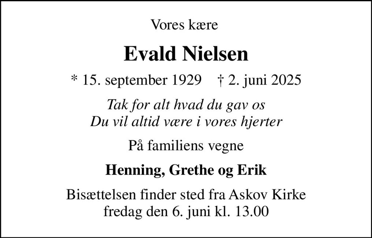 Vores kære 
Evald Nielsen
* 15. september 1929    ✝ 2. juni 2025
Tak for alt hvad du gav os Du vil altid være i vores hjerter
På familiens vegne
Henning, Grethe og Erik
Bisættelsen finder sted fra Askov Kirke  fredag den 6. juni kl. 13.00