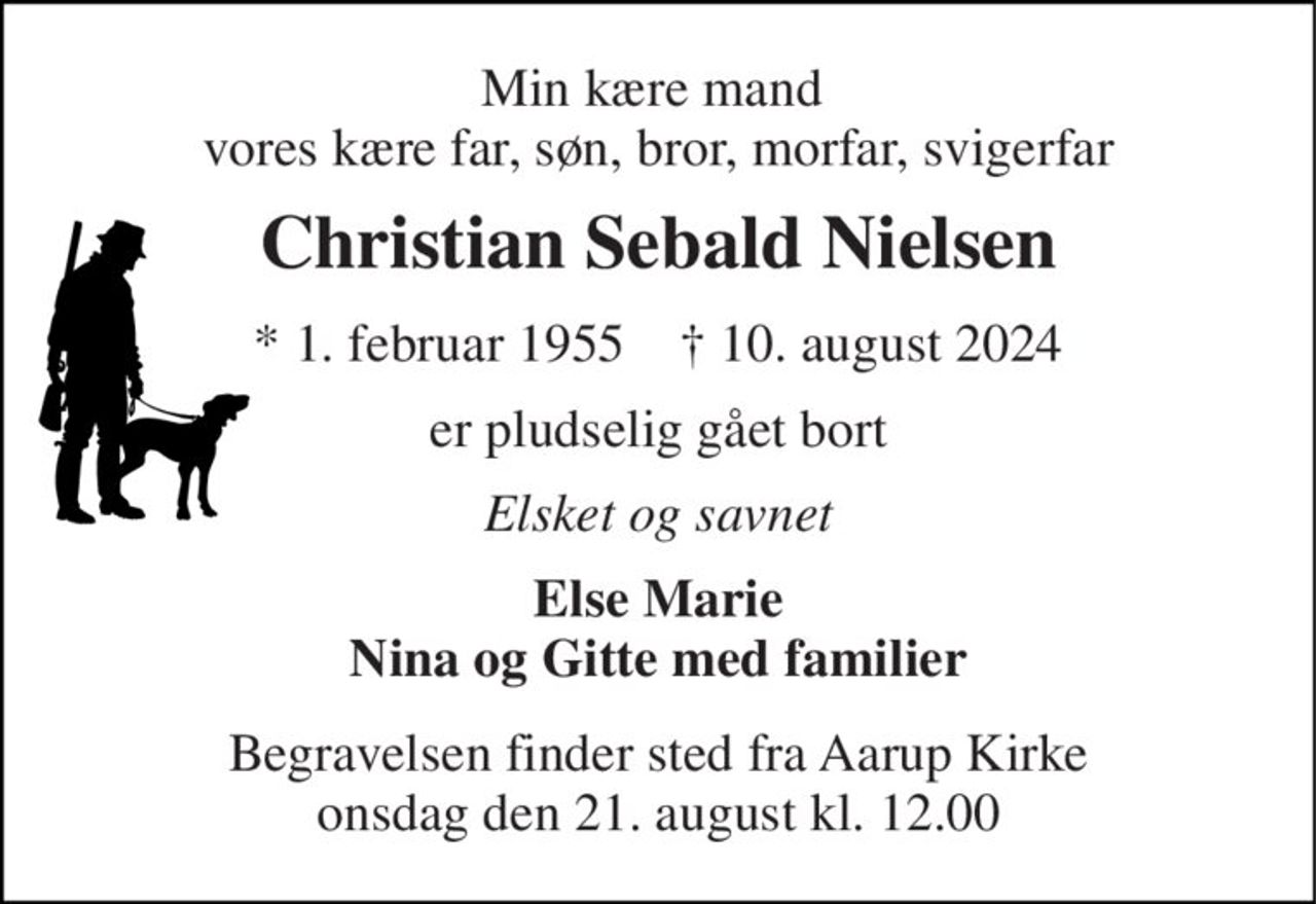 Min kære mand  vores kære far, søn, bror, morfar, svigerfar 
Christian Sebald Nielsen 
*​ 1. februar 1955​    †​ 10. august 2024 
er pludselig gået bort 
Elsket og savnet 
Else Marie Nina og Gitte med familier 
Begravelsen finder sted fra Aarup Kirke onsdag den 21. august kl. 12.00