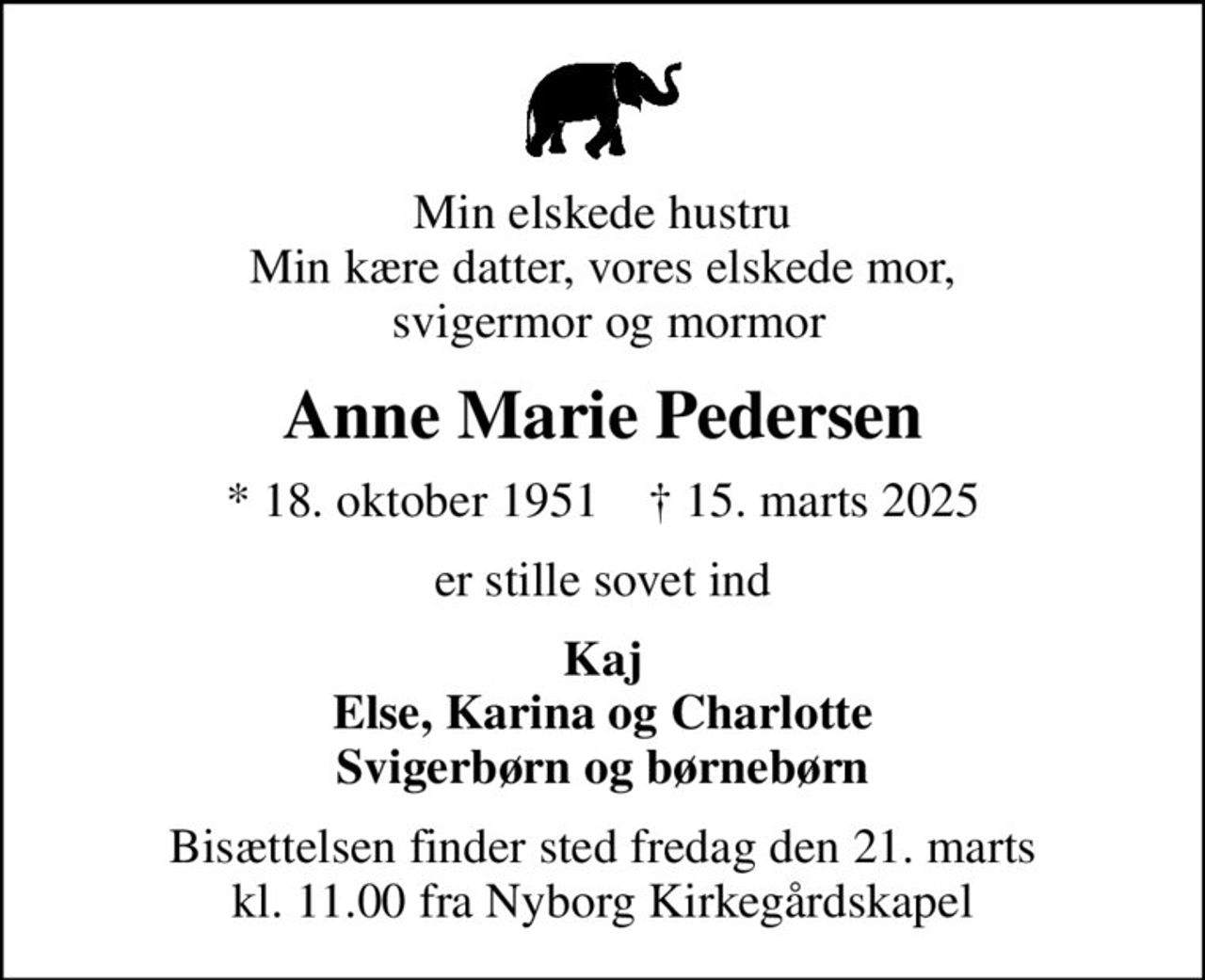Min elskede hustru Min kære datter, vores elskede mor,  svigermor og mormor
Anne Marie Pedersen
* 18. oktober 1951    ✝ 15. marts 2025
er stille sovet ind
Kaj Else, Karina og Charlotte Svigerbørn og børnebørn
Bisættelsen finder sted fredag den 21. marts kl. 11.00 fra Nyborg Kirkegårdskapel