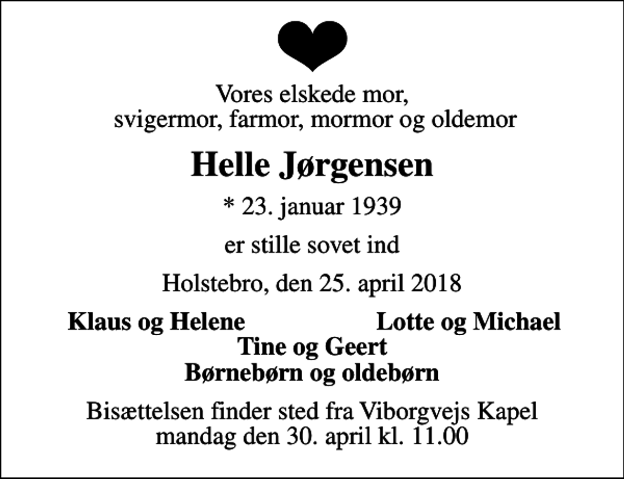 <p>Vores elskede mor, svigermor, farmor, mormor og oldemor<br />Helle Jørgensen<br />* 23. januar 1939<br />er stille sovet ind<br />Holstebro, den 25. april 2018<br />Klaus og Helene<br />Lotte og Michael<br />Bisættelsen finder sted fra Viborgvejs Kapel mandag den 30. april kl. 11.00</p>