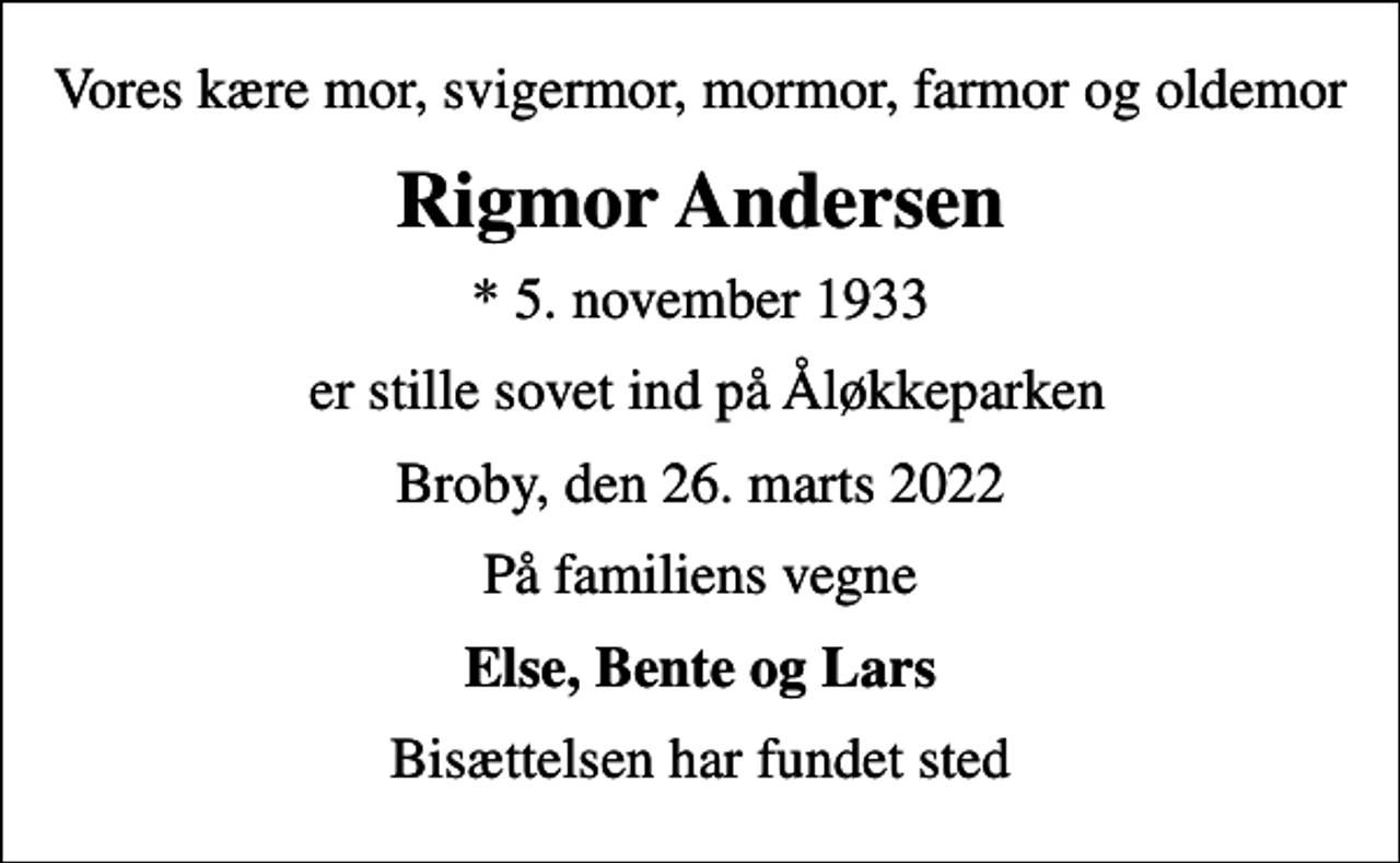 <p>Vores kære mor, svigermor, mormor, farmor og oldemor<br />Rigmor Andersen<br />* 5. november 1933<br />er stille sovet ind på Åløkkeparken<br />Broby, den 26. marts 2022<br />På familiens vegne<br />Else, Bente og Lars<br />Bisættelsen har fundet sted</p>