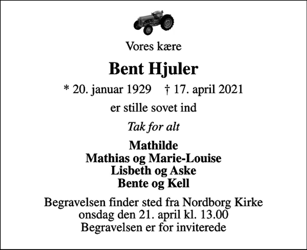 <p>Vores kære<br />Bent Hjuler<br />* 20. januar 1929 ✝ 17. april 2021<br />er stille sovet ind<br />Tak for alt<br />Mathilde Mathias og Marie-Louise Lisbeth og Aske Bente og Kell<br />Begravelsen finder sted fra Nordborg Kirke onsdag den 21. april kl. 13.00 Begravelsen er for inviterede</p>