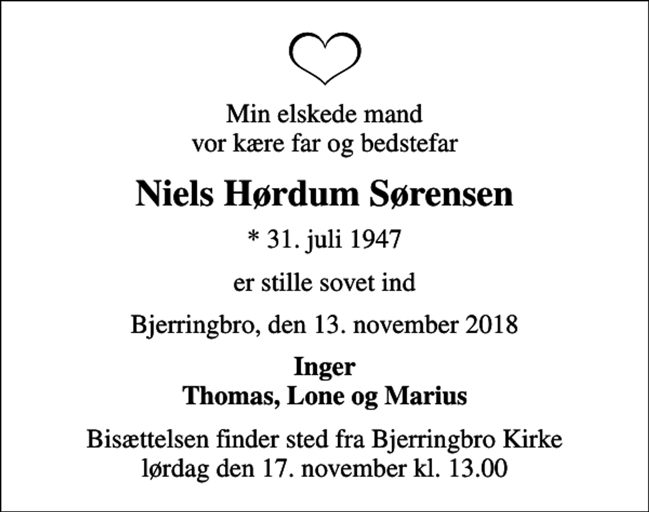 <p>Min elskede mand vor kære far og bedstefar<br />Niels Hørdum Sørensen<br />* 31. juli 1947<br />er stille sovet ind<br />Bjerringbro, den 13. november 2018<br />Inger Thomas, Lone og Marius<br />Bisættelsen finder sted fra Bjerringbro Kirke lørdag den 17. november kl. 13.00</p>
