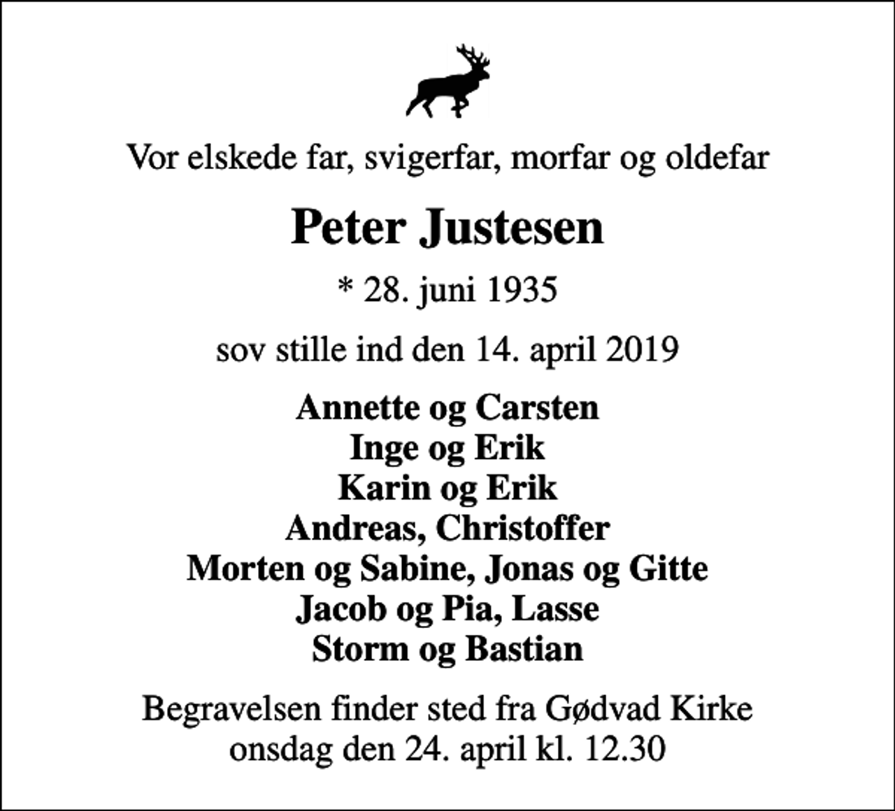 <p>Vor elskede far, svigerfar, morfar og oldefar<br />Peter Justesen<br />* 28. juni 1935<br />sov stille ind den 14. april 2019<br />Annette og Carsten Inge og Erik Karin og Erik Andreas, Christoffer Morten og Sabine, Jonas og Gitte Jacob og Pia, Lasse Storm og Bastian<br />Begravelsen finder sted fra Gødvad Kirke onsdag den 24. april kl. 12.30</p>