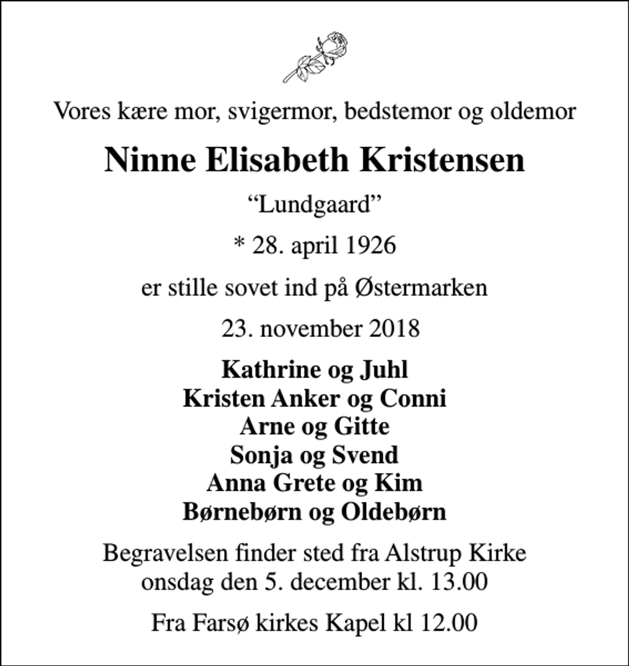 <p>Vores kære mor, svigermor, bedstemor og oldemor<br />Ninne Elisabeth Kristensen<br />Lundgaard<br />* 28. april 1926<br />er stille sovet ind på Østermarken<br />23. november 2018<br />Kathrine og Juhl Kristen Anker og Conni Arne og Gitte Sonja og Svend Anna Grete og Kim Børnebørn og Oldebørn<br />Begravelsen finder sted fra Alstrup Kirke onsdag den 5. december kl. 13.00<br />Fra Farsø kirkes Kapel kl 12.00</p>
