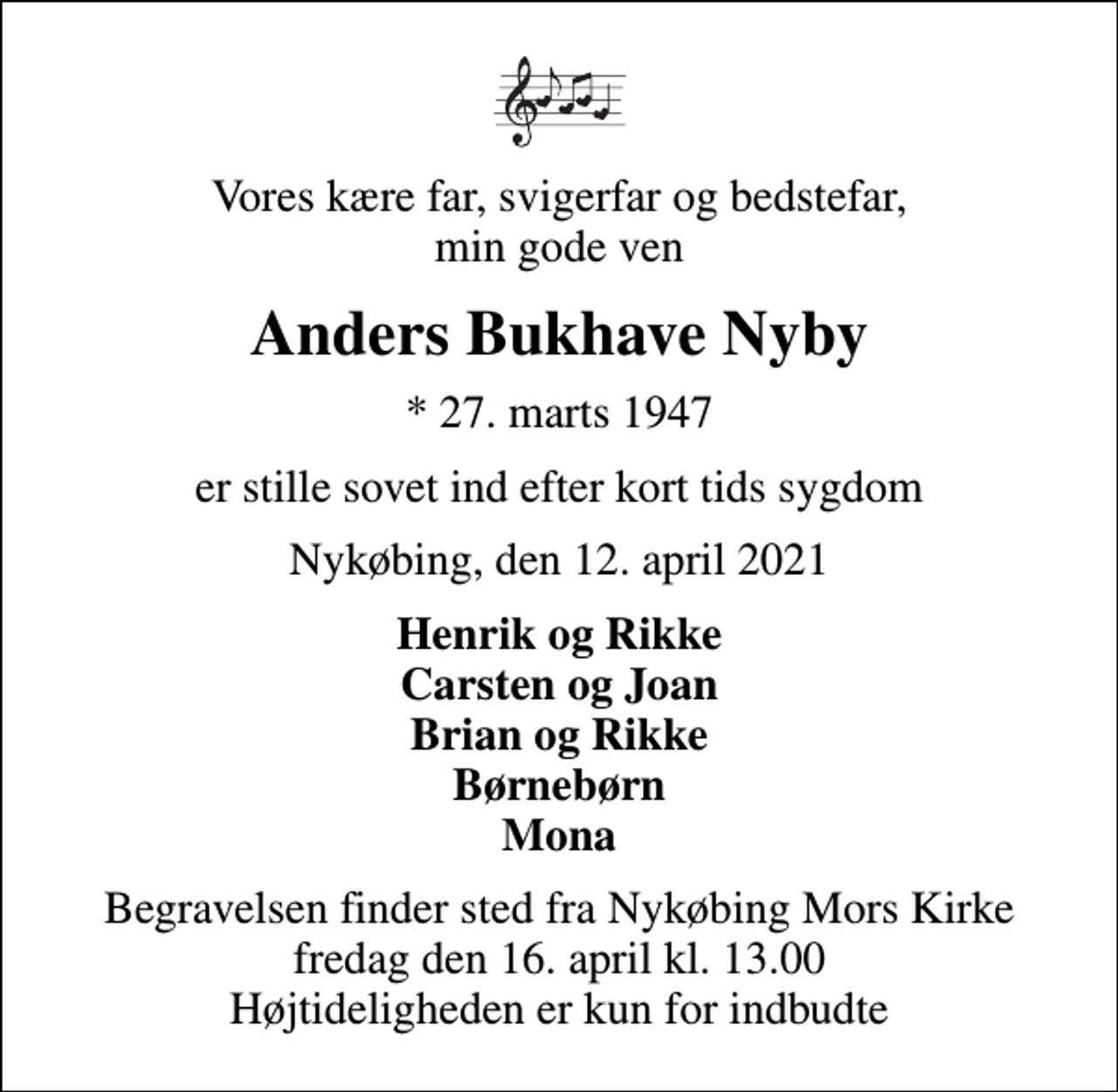 <p>Vores kære far, svigerfar og bedstefar, min gode ven<br />Anders Bukhave Nyby<br />* 27. marts 1947<br />er stille sovet ind efter kort tids sygdom<br />Nykøbing, den 12. april 2021<br />Henrik og Rikke Carsten og Joan Brian og Rikke Børnebørn Mona<br />Begravelsen finder sted fra Nykøbing Mors Kirke fredag den 16. april kl. 13.00 Højtideligheden er kun for indbudte</p>