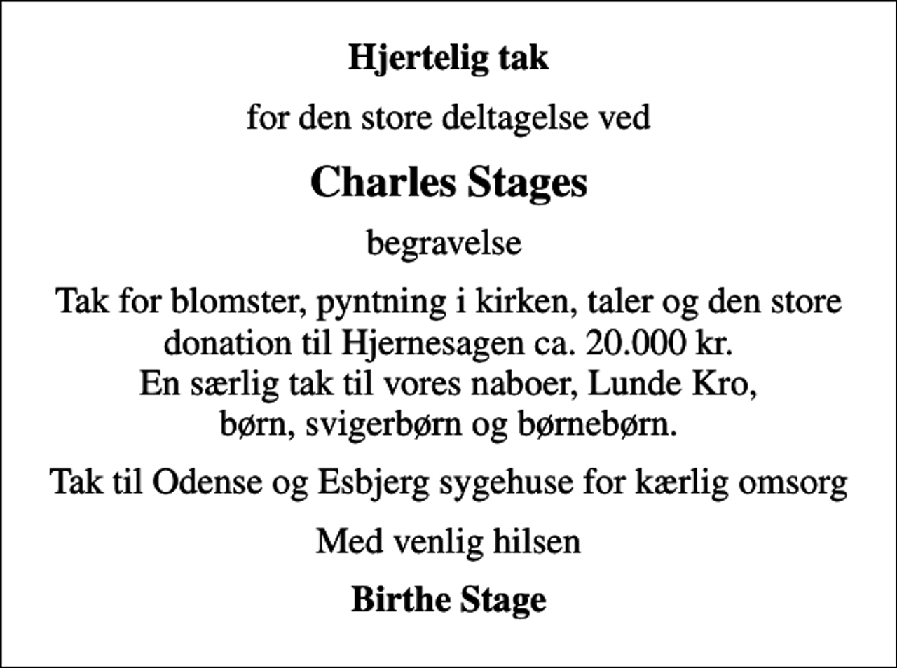 <p>Hjertelig tak<br />for den store deltagelse ved<br />Charles Stages<br />begravelse<br />Tak for blomster, pyntning i kirken, taler og den store donation til Hjernesagen ca. 20.000 kr. En særlig tak til vores naboer, Lunde Kro, børn, svigerbørn og børnebørn.<br />Tak til Odense og Esbjerg sygehuse for kærlig omsorg<br />Med venlig hilsen<br />Birthe Stage</p>