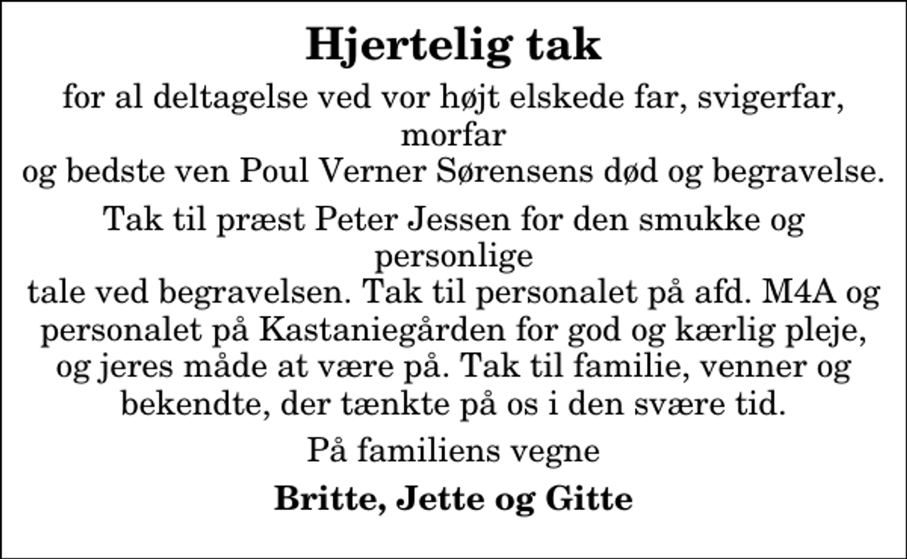 <p>Hjertelig tak<br />for al deltagelse ved vor højt elskede far, svigerfar, morfar og bedste ven Poul Verner Sørensens død og begravelse.<br />Tak til præst Peter Jessen for den smukke og personlige tale ved begravelsen. Tak til personalet på afd. M4A og personalet på Kastaniegården for god og kærlig pleje, og jeres måde at være på. Tak til familie, venner og bekendte, der tænkte på os i den svære tid.<br />På familiens vegne<br />Britte, Jette og Gitte</p>