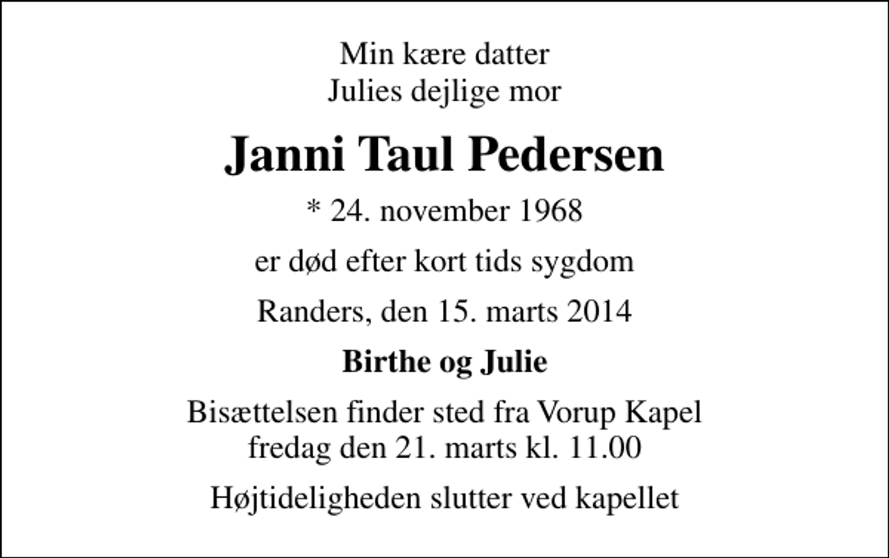<p>Min kære datter Julies dejlige mor<br />Janni Taul Pedersen<br />* 24. november 1968<br />er død efter kort tids sygdom<br />Randers, den 15. marts 2014<br />Birthe og Julie<br />Bisættelsen finder sted fra Vorup Kapel fredag den 21. marts kl. 11.00<br />Højtideligheden slutter ved kapellet</p>