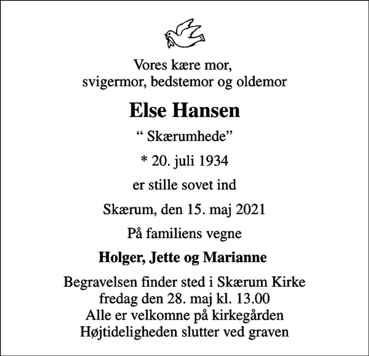 <p>Vores kære mor, svigermor, bedstemor og oldemor<br />Else Hansen<br />Skærumhede<br />* 20. juli 1934<br />er stille sovet ind<br />Skærum, den 15. maj 2021<br />På familiens vegne<br />Holger, Jette og Marianne<br />Begravelsen finder sted i Skærum Kirke fredag den 28. maj kl. 13.00 Alle er velkomne på kirkegården Højtideligheden slutter ved graven</p>