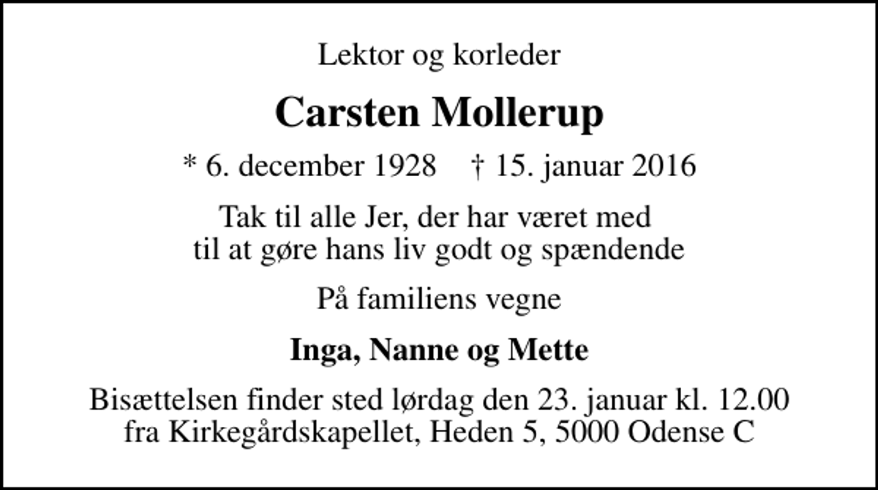 <p>Lektor og korleder<br />Carsten Mollerup<br />* 6. december 1928 ✝ 15. januar 2016<br />Tak til alle Jer, der har været med til at gøre hans liv godt og spændende<br />På familiens vegne<br />Inga, Nanne og Mette<br />Bisættelsen finder sted lørdag den 23. januar kl. 12.00 fra Kirkegårdskapellet, Heden 5, 5000 Odense C</p>