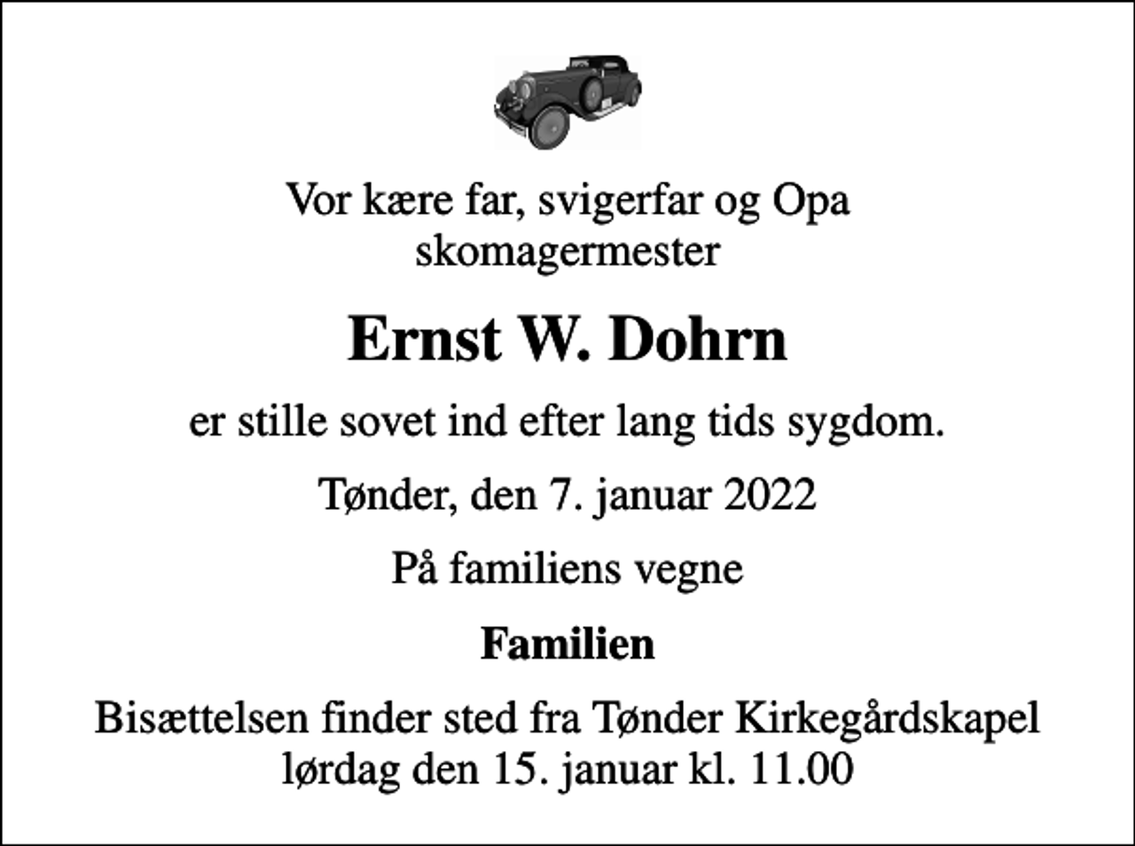 <p>Vor kære far, svigerfar og Opa skomagermester<br />Ernst W. Dohrn<br />er stille sovet ind efter lang tids sygdom.<br />Tønder, den 7. januar 2022<br />På familiens vegne<br />Familien<br />Bisættelsen finder sted fra Tønder Kirkegårdskapel lørdag den 15. januar kl. 11.00</p>