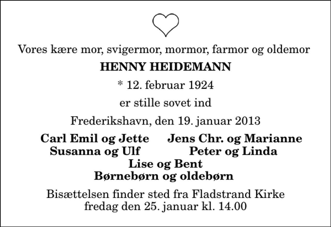 <p>Vores kære mor, svigermor, mormor, farmor og oldemor<br />Henny Heidemann<br />* 12. februar 1924<br />er stille sovet ind<br />Frederikshavn, den 19. januar 2013<br />Carl Emil og Jette<br />Jens Chr. og Marianne<br />Susanna og Ulf<br />Peter og Linda<br />Bisættelsen finder sted fra Fladstrand Kirke fredag den 25. januar kl. 14.00</p>