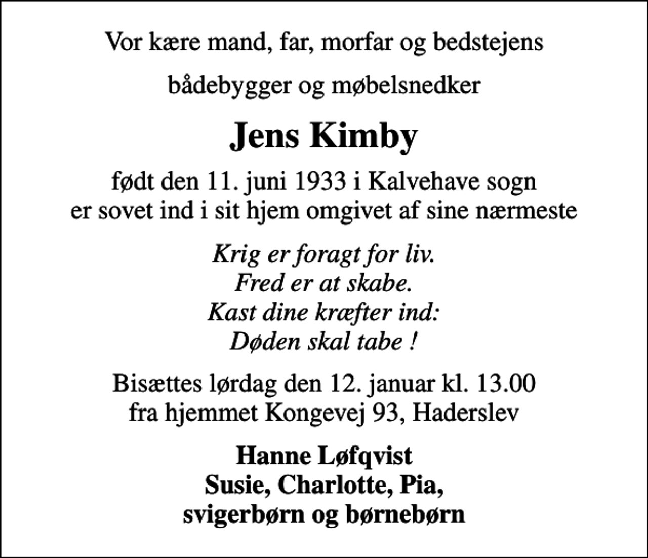 <p>Vor kære mand, far, morfar og bedstejens<br />bådebygger og møbelsnedker<br />Jens Kimby<br />født den 11. juni 1933 i Kalvehave sogn er sovet ind i sit hjem omgivet af sine nærmeste<br />Krig er foragt for liv. Fred er at skabe. Kast dine kræfter ind: Døden skal tabe !<br />Bisættes lørdag den 12. januar kl. 13.00 fra hjemmet Kongevej 93, Haderslev<br />Hanne Løfqvist Susie, Charlotte, Pia, svigerbørn og børnebørn</p>