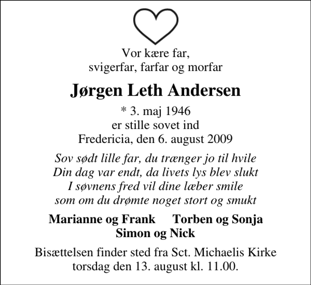 <p>Vor kære far, svigerfar, farfar og morfar<br />Jørgen Leth Andersen<br />* 3. maj 1946 er stille sovet ind Fredericia, den 6. august 2009<br />Sov sødt lille far, du trænger jo til hvile Din dag var endt, da livets lys blev slukt I søvnens fred vil dine læber smile som om du drømte noget stort og smukt<br />Marianne og Frank<br />Torben og Sonja<br />Bisættelsen finder sted fra Sankt Michaelis Kirke torsdag den 13. august kl. 11.00</p>