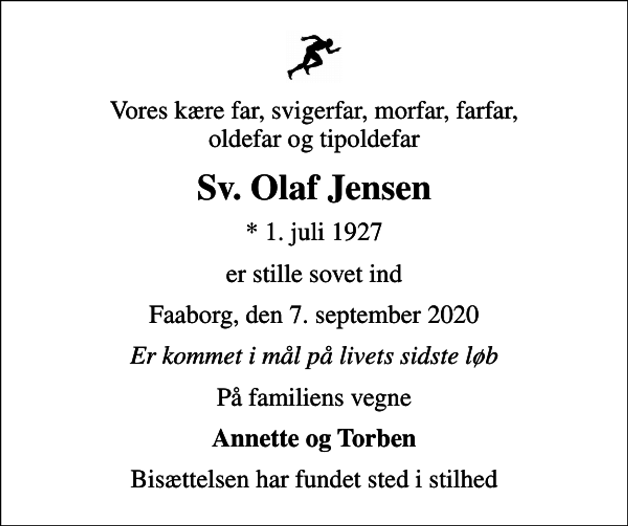 <p>Vores kære far, svigerfar, morfar, farfar, oldefar og tipoldefar<br />Sv. Olaf Jensen<br />* 1. juli 1927<br />er stille sovet ind<br />Faaborg, den 7. september 2020<br />Er kommet i mål på livets sidste løb<br />På familiens vegne<br />Annette og Torben<br />Bisættelsen har fundet sted i stilhed</p>