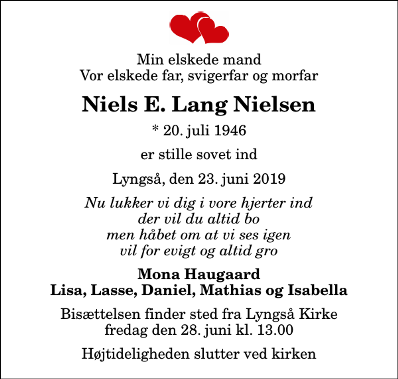 <p>Min elskede mand Vor elskede far, svigerfar og morfar<br />Niels E. Lang Nielsen<br />* 20. juli 1946<br />er stille sovet ind<br />Lyngså, den 23. juni 2019<br />Nu lukker vi dig i vore hjerter ind der vil du altid bo men håbet om at vi ses igen vil for evigt og altid gro<br />Mona Haugaard Lisa, Lasse, Daniel, Mathias og Isabella<br />Bisættelsen finder sted fra Lyngså Kirke fredag den 28. juni kl. 13.00 Højtideligheden slutter ved kirken</p>