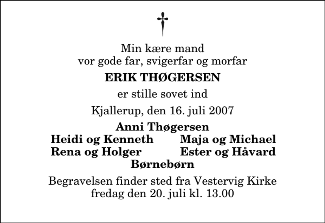 <p>Min kære mand vor gode far, svigerfar og morfar<br />Erik Thøgersen<br />er stille sovet ind<br />Kjallerup, den 16. juli 2007<br />Anni Thøgersen<br />Heidi og Kenneth<br />Maja og Michael<br />Rena og Holger<br />Ester og Håvard<br />Begravelsen finder sted fra Vestervig Kirke fredag den 20. juli kl. 13.00</p>