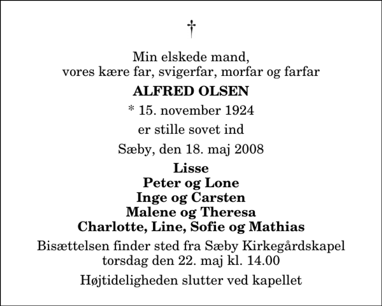 <p>Min elskede mand, vores kære far, svigerfar, morfar og farfar<br />Alfred Olsen<br />* 15. november 1924<br />er stille sovet ind<br />Sæby, den 18. maj 2008<br />Lisse Peter og Lone Inge og Carsten Malene og Theresa Charlotte, Line, Sofie og Mathias<br />Bisættelsen finder sted fra Sæby Kirkegårdskapel torsdag den 22. maj kl. 14.00 Højtideligheden slutter ved kapellet</p>