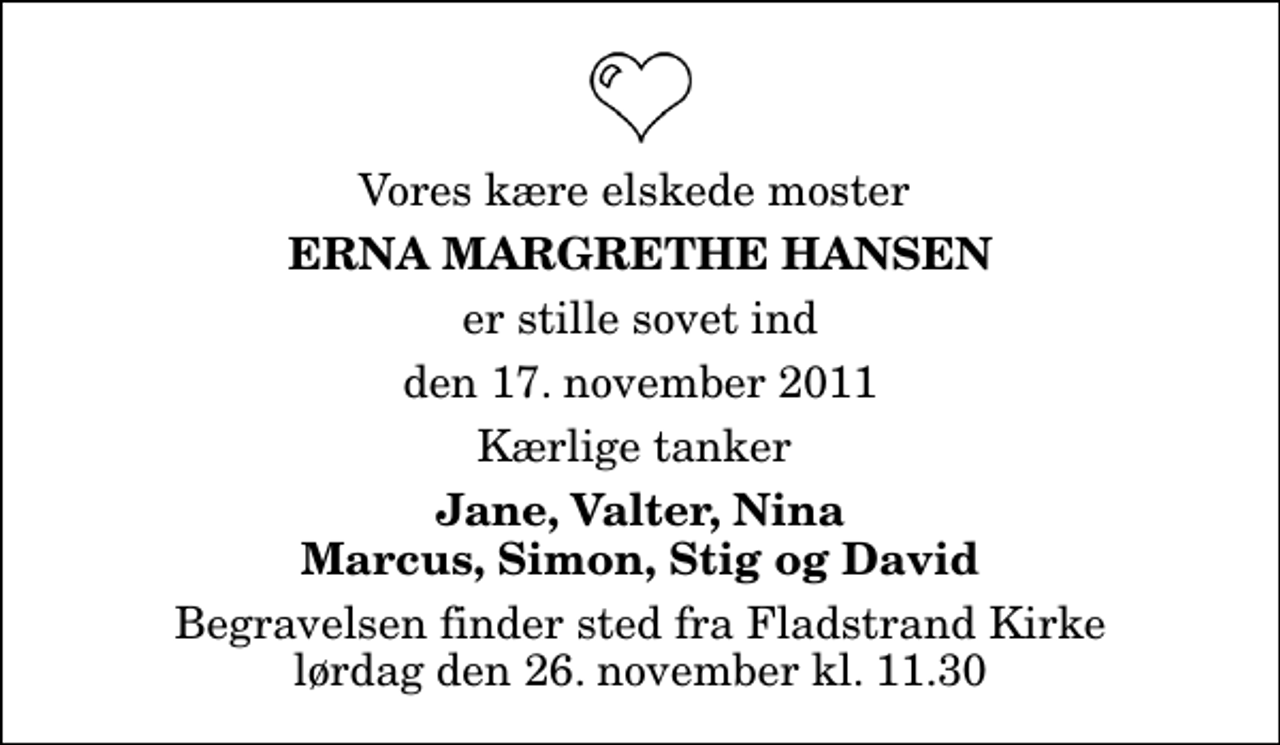 <p>Vores kære elskede moster<br />Erna Margrethe Hansen<br />er stille sovet ind<br />den 17. november 2011<br />Kærlige tanker<br />Jane, Valter, Nina Marcus, Simon, Stig og David<br />Begravelsen finder sted fra Fladstrand Kirke lørdag den 26. november kl. 11.30</p>