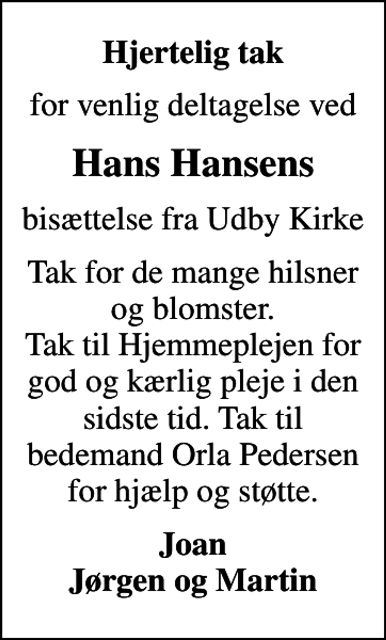 <p>Hjertelig tak<br />for venlig deltagelse ved<br />Hans Hansens<br />bisættelse fra Udby Kirke<br />Tak for de mange hilsner og blomster. Tak til Hjemmeplejen for god og kærlig pleje i den sidste tid. Tak til bedemand Orla Pedersen for hjælp og støtte.<br />Joan Jørgen og Martin</p>