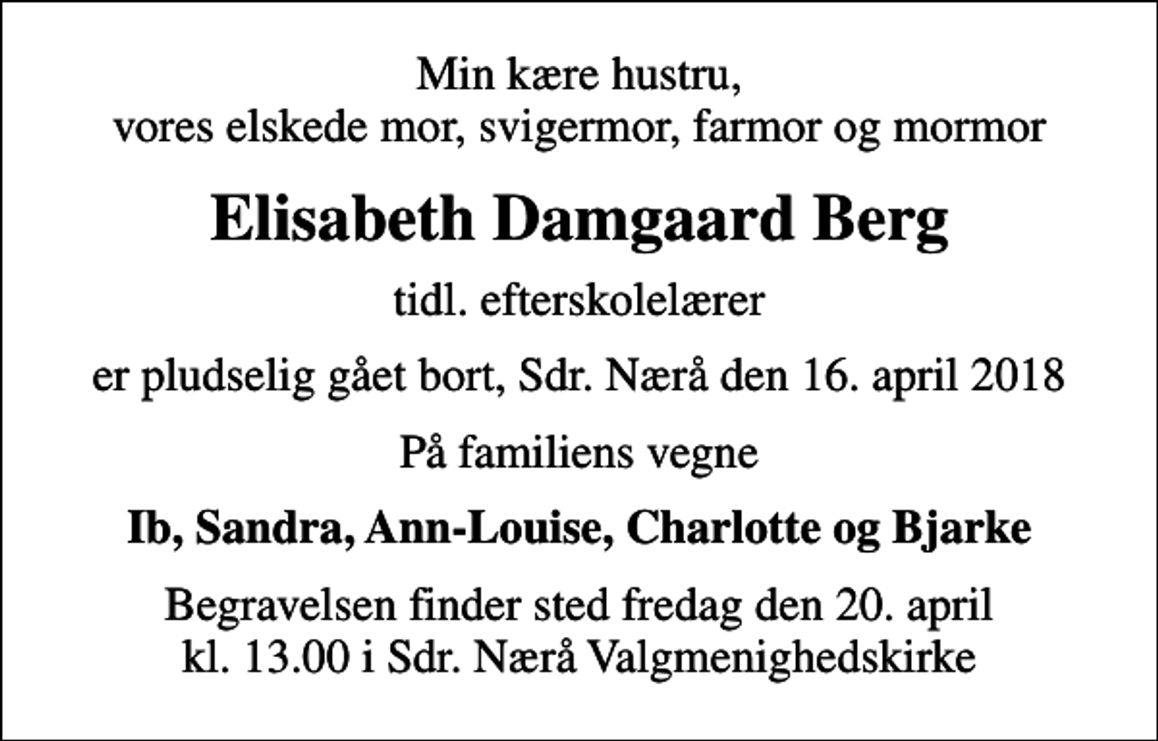 <p>Min kære hustru, vores elskede mor, svigermor, farmor og mormor<br />Elisabeth Damgaard Berg<br />tidl. efterskolelærer<br />er pludselig gået bort, Sdr. Nærå den 16. april 2018<br />På familiens vegne<br />Ib, Sandra, Ann-Louise, Charlotte og Bjarke<br />Begravelsen finder sted fredag den 20. april kl. 13.00 i Sdr. Nærå Valgmenighedskirke</p>