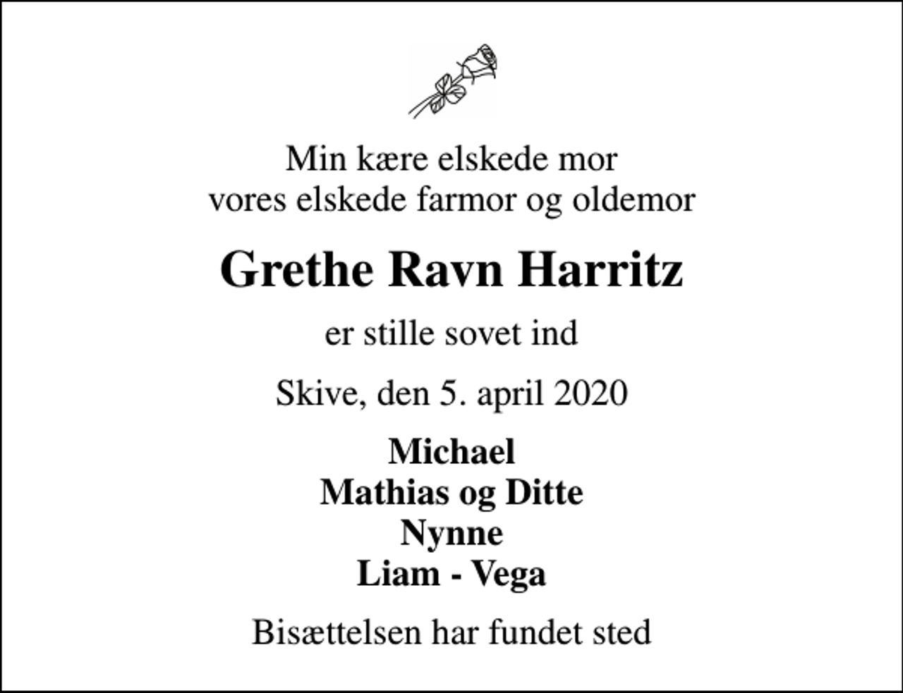 <p>Min kære elskede mor vores elskede farmor og oldemor<br />Grethe Ravn Harritz<br />er stille sovet ind<br />Skive, den 5. april 2020<br />Michael Mathias og Ditte Nynne Liam - Vega<br />Bisættelsen har fundet sted</p>