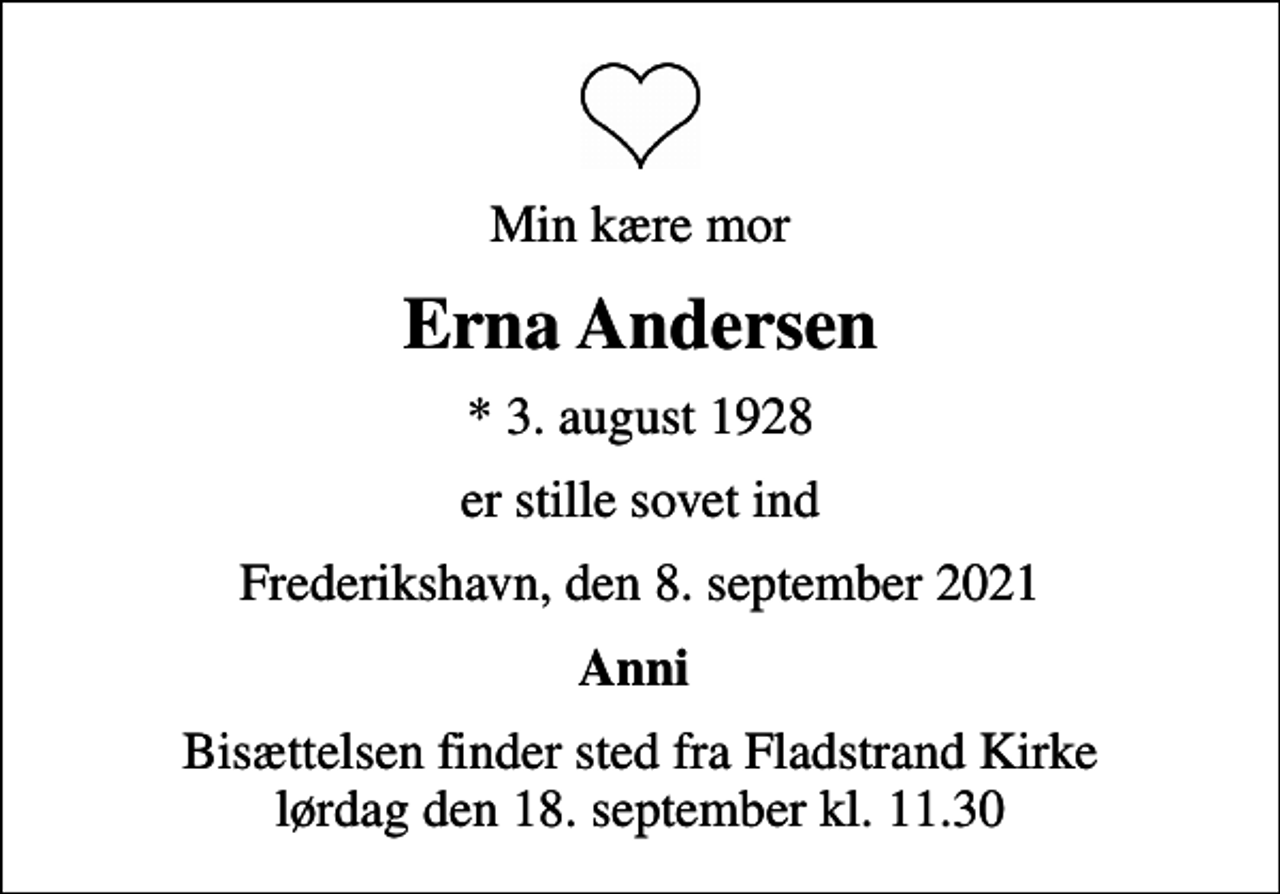 <p>Min kære mor<br />Erna Andersen<br />* 3. august 1928<br />er stille sovet ind<br />Frederikshavn, den 8. september 2021<br />Anni<br />Bisættelsen finder sted fra Fladstrand Kirke lørdag den 18. september kl. 11.30</p>