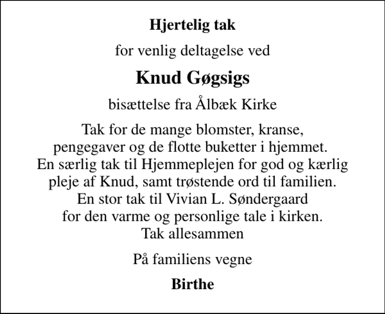 <p>Hjertelig tak<br />for venlig deltagelse ved<br />Knud Gøgsigs<br />bisættelse fra Ålbæk Kirke<br />Tak for de mange blomster, kranse, pengegaver og de flotte buketter i hjemmet. En særlig tak til Hjemmeplejen for god og kærlig pleje af Knud, samt trøstende ord til familien. En stor tak til Vivian L. Søndergaard for den varme og personlige tale i kirken. Tak allesammen<br />På familiens vegne<br />Birthe</p>