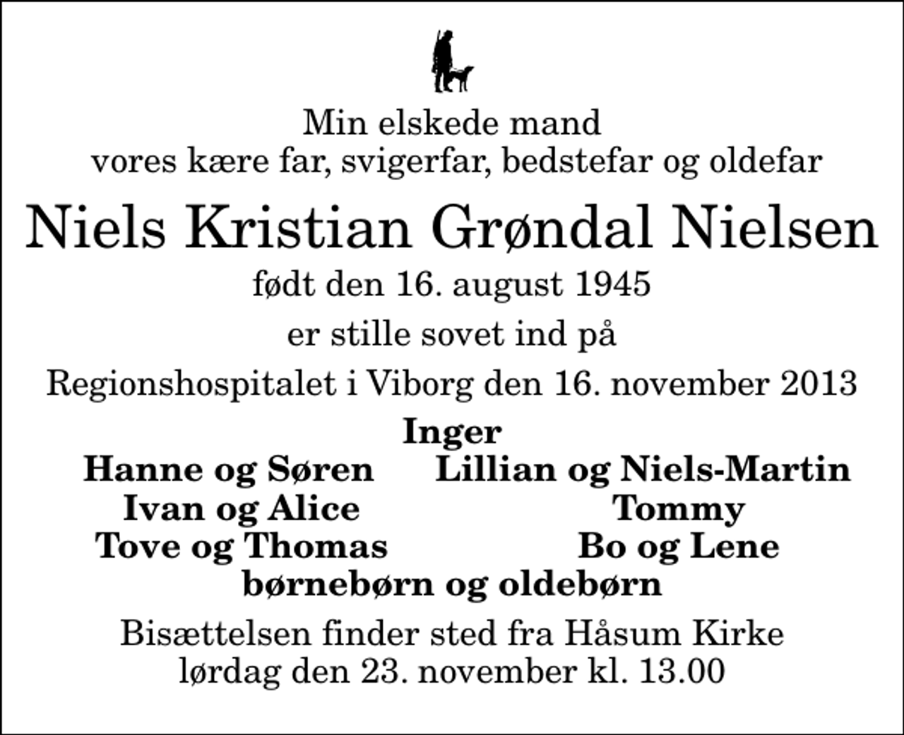 <p>Min elskede mand vores kære far, svigerfar, bedstefar og oldefar<br />Niels Kristian Grøndal Nielsen<br />født den 16. august 1945<br />er stille sovet ind på<br />Regionshospitalet i Viborg den 16. november 2013<br />Inger Hanne og Søren Lillian og Niels-Martin<br />Ivan og Alice<br />Tommy<br />Tove og Thomas<br />Bo og Lene<br />Bisættelsen finder sted fra Håsum Kirke lørdag den 23. november kl. 13.00</p>